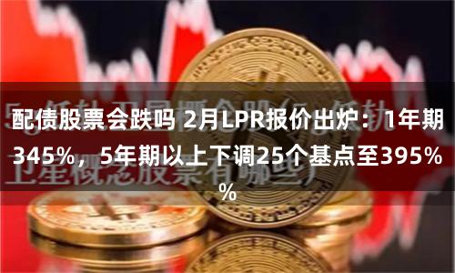 配债股票会跌吗 2月LPR报价出炉：1年期345%，5年期以上下调25个基点至395%