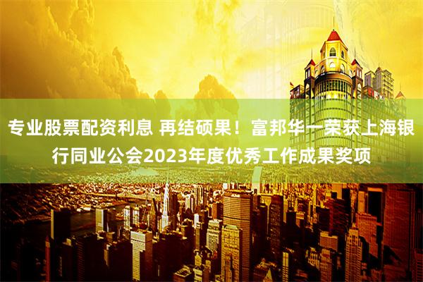 专业股票配资利息 再结硕果！富邦华一荣获上海银行同业公会2023年度优秀工作成果奖项