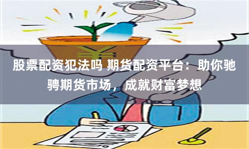 股票配资犯法吗 期货配资平台：助你驰骋期货市场，成就财富梦想
