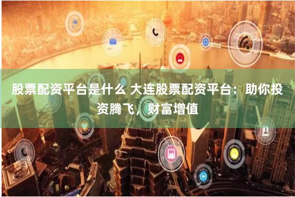 股票配资平台是什么 大连股票配资平台：助你投资腾飞，财富增值