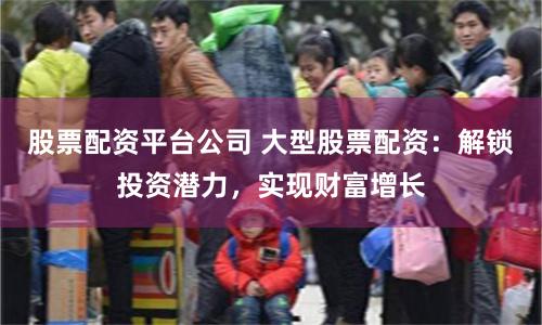 股票配资平台公司 大型股票配资：解锁投资潜力，实现财富增长