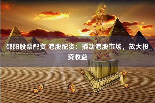 邵阳股票配资 港股配资：撬动港股市场，放大投资收益