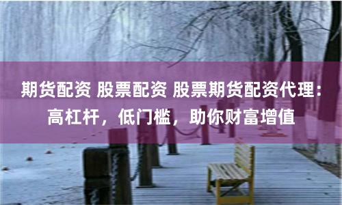 期货配资 股票配资 股票期货配资代理：高杠杆，低门槛，助你财富增值
