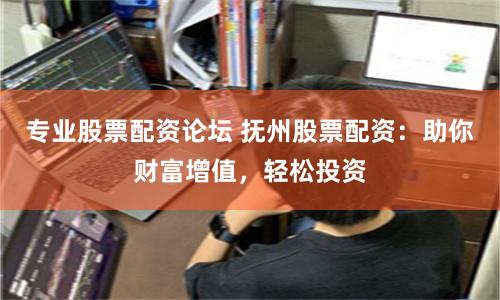 专业股票配资论坛 抚州股票配资：助你财富增值，轻松投资
