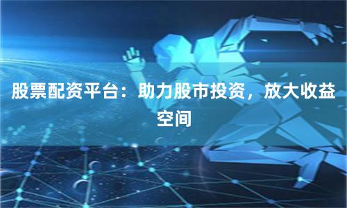 股票配资平台：助力股市投资，放大收益空间